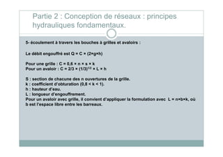 5- écoulement à travers les bouches à grilles et avaloirs :
Le débit engouffré est Q = C × (2×g×h)
Pour une grille : C = 0,6 × n × s × k
Pour un avaloir : C = 2/3 × (1/3)1/2 × L × h
S : section de chacune des n ouvertures de la grille.
Partie 2 : Conception de réseaux : principes
hydrauliques fondamentaux.
S : section de chacune des n ouvertures de la grille.
k : coefficient d’obturation (0,8 < k < 1).
h : hauteur d’eau.
L : longueur d’engouffrement.
Pour un avaloir avec grille, il convient d’appliquer la formulation avec L = n×b×k, où
b est l’espace libre entre les barreaux.
 