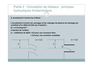 6- écoulement à travers les orifices :
L’écoulement à travers les vannages et les vidanges de bassins de stockage est
constitué d’un débit de fuite qui s’exprime :
Q = m×ΩΩΩΩ×(2×g×h)1/2
ΩΩΩΩ Section de l’orifice;
m : coefficient de débit = 0,9 pour une ouverture libre.
Partie 2 : Conception de réseaux : principes
hydrauliques fondamentaux.
m : coefficient de débit = 0,9 pour une ouverture libre.
= 0,8 pour une ouverture canalisée.
h
m = 0,9
h
m = 0,8
Ω
 