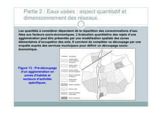Les quantités à considérer dépendent de la répartition des consommations d’eau
liées aux facteurs socio-économiques. L’évaluation quantitative des rejets d’une
agglomération peut être présentée par une modélisation spatiale des zones
élémentaires d’occupation des sols. Il convient de compléter ce découpage par une
enquête auprès des services municipaux pour définir un découpage socio-
économique.
Partie 2 : Eaux usées : aspect quantitatif et
dimensionnement des réseaux.
Figure 13 : Pré-découpage
d’un agglomération en
zones d’habitat et
secteurs d’activités
spécifiques.
 