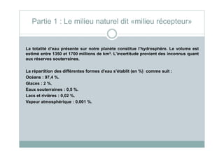La totalité d’eau présente sur notre planète constitue l’hydrosphère. Le volume est
estimé entre 1350 et 1700 millions de km3. L’incertitude provient des inconnus quant
aux réserves souterraines.
La répartition des différentes formes d’eau s’établit (en %) comme suit :
Océans : 97,4 %.
Partie 1 : Le milieu naturel dit «milieu récepteur»
Océans : 97,4 %.
Glaces : 2 %.
Eaux souterraines : 0,5 %.
Lacs et rivières : 0,02 %.
Vapeur atmosphérique : 0,001 %.
 