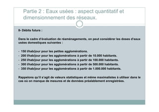 II- Débits futurs :
Dans le cadre d’évaluation de réaménagements, on peut considérer les doses d’eaux
usées domestiques suivantes :
- 150 l/hab/jour pour les petites agglomérations.
- 200 l/hab/jour pour les agglomérations à partir de 10.000 habitants.
Partie 2 : Eaux usées : aspect quantitatif et
dimensionnement des réseaux.
- 200 l/hab/jour pour les agglomérations à partir de 10.000 habitants.
- 250 l/hab/jour pour les agglomérations à partir de 100.000 habitants.
- 300 l/hab/jour pour les agglomérations à partir de 500.000 habitants.
- 350 l/hab/jour pour les agglomérations à partir de 1.000.000 habitants.
Rappelons qu’il s’agit de valeurs statistiques et même maximalistes à utiliser dans le
cas où on manque de mesures et de données préalablement enregistrées.
 