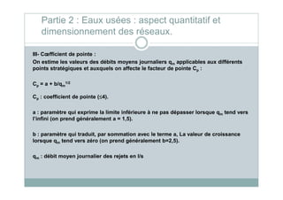 III- Cœfficient de pointe :
On estime les valeurs des débits moyens journaliers qm applicables aux différents
points stratégiques et auxquels on affecte le facteur de pointe Cp :
Cp = a + b/qm
1/2
Cp : coefficient de pointe (≤≤≤≤4).
Partie 2 : Eaux usées : aspect quantitatif et
dimensionnement des réseaux.
p
a : paramètre qui exprime la limite inférieure à ne pas dépasser lorsque qm tend vers
l’infini (on prend généralement a = 1,5).
b : paramètre qui traduit, par sommation avec le terme a, La valeur de croissance
lorsque qm tend vers zéro (on prend généralement b=2,5).
qm : débit moyen journalier des rejets en l/s
 