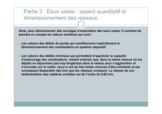 Ainsi, pour dimensionner des ouvrages d’évacuation des eaux usées, il convient de
prendre en compte les valeurs extrêmes qui sont :
- Les valeurs des débits de pointe qui conditionnent implicitement le
dimensionnement des canalisations en système séparatif.
- Les valeurs des débits minimaux qui permettent d’apprécier la capacité
Partie 2 : Eaux usées : aspect quantitatif et
dimensionnement des réseaux.
- Les valeurs des débits minimaux qui permettent d’apprécier la capacité
d’autocurage des canalisations, restant entendu que, dans la même mesure où les
dépôts ne séjournent pas trop longtemps dans le réseau pour s’agglomérer et
s’incruster sur le radier, ceux-ci ont de très fortes chances d’être entraînés et par
conséquent disparaître dés lors que les vitesses croissent. La vitesse de non
sédimentation des matières solubles est de l’ordre de 0,60 m/s.
 