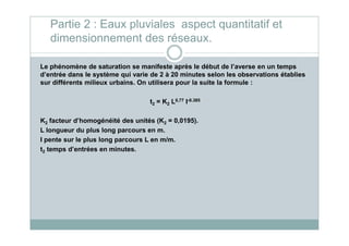 Partie 2 : Eaux pluviales aspect quantitatif et
dimensionnement des réseaux.
Le phénomène de saturation se manifeste après le début de l’averse en un temps
d’entrée dans le système qui varie de 2 à 20 minutes selon les observations établies
sur différents milieux urbains. On utilisera pour la suite la formule :
t2 = K2 L0,77 I-0.385
K2 facteur d’homogénéité des unités (K2 = 0,0195).K2 facteur d’homogénéité des unités (K2 = 0,0195).
L longueur du plus long parcours en m.
I pente sur le plus long parcours L en m/m.
t2 temps d’entrées en minutes.
 