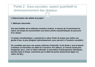 I- Détermination des débits de projets :
1- Méthode rationnelle :
Une des finalités de la méthode consiste à évaluer, à mesure de l’avancement du
calcul, les temps de concentration aux divers points caractéristiques du parcours
d’un réseau.
Partie 2 : Eaux pluviales aspect quantitatif et
dimensionnement des réseaux.
d’un réseau.
Le temps caractéristique tc représente la valeur finale du temps que mettra une
goutte d’eau, la plus éloignée hydrauliquement, pour parvenir à l’exutoire considéré.
On considère que pour une averse uniforme d’intensité i et de durée tc tout le bassin
contribue à la formation du débit Q à l’exutoire. Par ailleurs, si l’averse durait plus
longtemps que tc avec la même intensité, la sommation d’hydrogramme identiques,
décalés dans le temps, montrerait que le débit de pointe demeurerait égale à la
valeur de Q(tc).
 