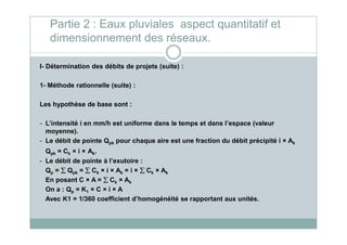 I- Détermination des débits de projets (suite) :
1- Méthode rationnelle (suite) :
Les hypothèse de base sont :
- L’intensité i en mm/h est uniforme dans le temps et dans l’espace (valeur
Partie 2 : Eaux pluviales aspect quantitatif et
dimensionnement des réseaux.
- L’intensité i en mm/h est uniforme dans le temps et dans l’espace (valeur
moyenne).
- Le débit de pointe Qpk pour chaque aire est une fraction du débit précipité i × Ak
Qpk = Ck × i × Ak.
- Le débit de pointe à l’exutoire :
Qp = ∑∑∑∑ Qpk = ∑∑∑∑ Ck × i × Ak = i × ∑∑∑∑ Ck × Ak
En posant C × A = ∑∑∑∑ Ck × Ak
On a : Qp = K1 × C × i × A
Avec K1 = 1/360 coefficient d’homogénéité se rapportant aux unités.
 