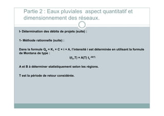 I- Détermination des débits de projets (suite) :
1- Méthode rationnelle (suite) :
Dans la formule Qp = K1 × C × i × A, l’intensité i est déterminée en utilisant la formule
de Montana de type :
i(tc,T) = A(T) tc
–B(T)
Partie 2 : Eaux pluviales aspect quantitatif et
dimensionnement des réseaux.
i(tc,T) = A(T) tc
–B(T)
A et B à déterminer statistiquement selon les régions.
T est la période de retour considérée.
 