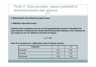 I- Détermination des débits de projets (suite) :
1- Méthode rationnelle (suite) :
Il faudra aussi considérer que sur une aire géographique donnée, l’intensité de la
pluie mesurée à l’épicentre de l’averse décroît proportionnellement avec l’étendue de
son impact au sol. On utilisera la formule de Caquot :
Partie 2 : Eaux pluviales aspect quantitatif et
dimensionnement des réseaux.
son impact au sol. On utilisera la formule de Caquot :
ic = i × A-εεεε
Avec A en hectares et εεεε à déterminer selon le tableau suivant :
Fréquence εεεε 1-εεεε
Mensuelle 0,01 0,99
Annuelle 0,03 0,97
Décennale 0,05 0,95
 