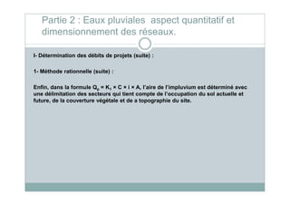 I- Détermination des débits de projets (suite) :
1- Méthode rationnelle (suite) :
Enfin, dans la formule Qp = K1 × C × i × A, l’aire de l’impluvium est déterminé avec
une délimitation des secteurs qui tient compte de l’occupation du sol actuelle et
future, de la couverture végétale et de a topographie du site.
Partie 2 : Eaux pluviales aspect quantitatif et
dimensionnement des réseaux.
future, de la couverture végétale et de a topographie du site.
 