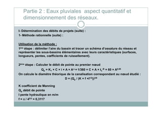 I- Détermination des débits de projets (suite) :
1- Méthode rationnelle (suite) :
Utilisation de la méthode :
1ère étape : délimiter l’aire du bassin et tracer un schéma d’ossature du réseau et
représenter les sous-bassins élémentaires avec leurs caractéristiques (surfaces,
longueurs, pentes, cœfficients de ruissellement).
Partie 2 : Eaux pluviales aspect quantitatif et
dimensionnement des réseaux.
longueurs, pentes, cœfficients de ruissellement).
2ème étape : Calculer le débit de pointe au premier nœud
Qp = K1 × C × i × A × A-εεεε = 1/360 × C × A × tc
-B × 60 × A0,95
On calcule le diamètre théorique de la canalisation correspondant au nœud étudié :
D = (Qp / (K × f ×I1/2))3/8
K coefficient de Manning
Qp débit de pointe
I pente hydraulique en m/m
f = ππππ / 45/3 = 0,3117
 