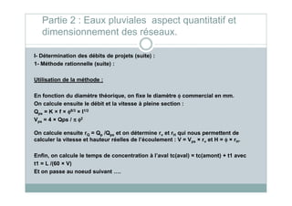 I- Détermination des débits de projets (suite) :
1- Méthode rationnelle (suite) :
Utilisation de la méthode :
En fonction du diamètre théorique, on fixe le diamètre φφφφ commercial en mm.
On calcule ensuite le débit et la vitesse à pleine section :
Partie 2 : Eaux pluviales aspect quantitatif et
dimensionnement des réseaux.
On calcule ensuite le débit et la vitesse à pleine section :
Qps = K × f × φφφφ8/3 × I1/2
Vps = 4 × Qps / ππππ φφφφ2
On calcule ensuite rQ = Qp /Qps et on détermine rv et rH qui nous permettent de
calculer la vitesse et hauteur réelles de l’écoulement : V = Vps × rv et H = φφφφ × rH.
Enfin, on calcule le temps de concentration à l’aval tc(aval) = tc(amont) + t1 avec
t1 = L /(60 × V)
Et on passe au noeud suivant ….
 