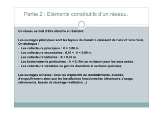 Partie 2 : Eléments constitutifs d’un réseau.
Un réseau se doit d’être étanche et résistant.
Les ouvrages principaux sont les tuyaux de diamètre croissant de l’amont vers l’aval,
On distingue :
- Les collecteurs principaux : ΦΦΦΦ > 0,80 m.
- Les collecteurs secondaires : 0,40 < ΦΦΦΦ < 0,80 m.
- Les collecteurs tertiaires : ΦΦΦΦ < 0,30 m.- Les collecteurs tertiaires : ΦΦΦΦ < 0,30 m.
- Les branchements particuliers : ΦΦΦΦ = 0,15m au minimum pour les eaux usées.
- Les collecteurs visitables de grands diamètres et sections spéciales.
Les ouvrages annexes : tous les dispositifs de raccordements, d’accès,
d’engouffrement ainsi que les installations fonctionnelles (déversoirs d’orage,
relèvements, bassin de stockage-restitution…)
 