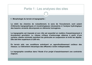 I - Morphologie du terrain et topographie :
Le relief, les chemins de ruissellement, le sens de l’écoulement, sont autant
d’éléments topographiques et morphologiques nécessaires à l’analyse hydrologique
des bassins versants décomposés en éléments homogènes.
La topographie est imposée et son rôle est essentiel en matière d’assainissement à
Partie 1 : Les analyses des sites
La topographie est imposée et son rôle est essentiel en matière d’assainissement à
écoulement gravitaire. La vitesse critique d’autocurage obtenue à partir d’une
certaine vitesse minimale maintient les particules en suspension et évite les dépôts.
Elle doit être supérieure à 0,60 m/s.
En terrain plat, ces conditions entraînent un approfondissement coûteux des
réseaux. Le relèvement mécanique des effluents s’avère indispensable.
La topographie constitue dans l’étude d’un projet d’assainissement une contrainte
majeure.
 