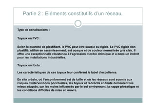 Type de canalisations :
Tuyaux en PVC :
Selon la quantité de plastifiant, le PVC peut être souple ou rigide. Le PVC rigide non
plastifié, utilisé en assainissement, est opaque et de couleur normalisée gris clair. Il
offre une exceptionnelle résistance à l’agression d’ordre chimique et a donc un intérêt
Partie 2 : Eléments constitutifs d’un réseau.
offre une exceptionnelle résistance à l’agression d’ordre chimique et a donc un intérêt
pour les installations industrielles.
Tuyaux en fonte :
Les caractéristiques de ces tuyaux leur confèrent le label d’excellence.
En site urbain, où l’encombrement est de taille et où les réseaux sont soumis aux
risques d’interventions ponctuelles, les tuyaux et raccords en fonte demeurent les
mieux adaptés, car les moins influencés par le sol environnant, la nappe phréatique et
les conditions difficiles de mise en œuvre.
 
