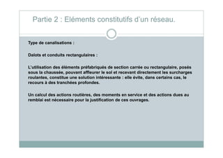 Type de canalisations :
Dalots et conduits rectangulaires :
L’utilisation des éléments préfabriqués de section carrée ou rectangulaire, posés
sous la chaussée, pouvant affleurer le sol et recevant directement les surcharges
roulantes, constitue une solution intéressante : elle évite, dans certains cas, le
Partie 2 : Eléments constitutifs d’un réseau.
roulantes, constitue une solution intéressante : elle évite, dans certains cas, le
recours à des tranchées profondes.
Un calcul des actions routières, des moments en service et des actions dues au
remblai est nécessaire pour la justification de ces ouvrages.
 