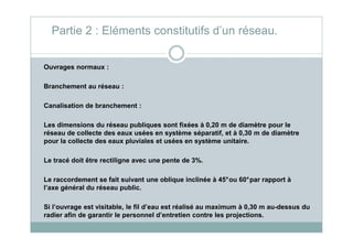 Ouvrages normaux :
Branchement au réseau :
Canalisation de branchement :
Les dimensions du réseau publiques sont fixées à 0,20 m de diamètre pour le
Partie 2 : Eléments constitutifs d’un réseau.
Les dimensions du réseau publiques sont fixées à 0,20 m de diamètre pour le
réseau de collecte des eaux usées en système séparatif, et à 0,30 m de diamètre
pour la collecte des eaux pluviales et usées en système unitaire.
Le tracé doit être rectiligne avec une pente de 3%.
Le raccordement se fait suivant une oblique inclinée à 45°ou 60°par rapport à
l’axe général du réseau public.
Si l’ouvrage est visitable, le fil d’eau est réalisé au maximum à 0,30 m au-dessus du
radier afin de garantir le personnel d’entretien contre les projections.
 
