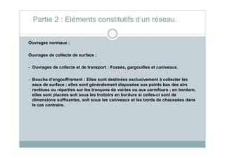 Ouvrages normaux :
Ouvrages de collecte de surface :
- Ouvrages de collecte et de transport : Fossés, gargouilles et caniveaux.
- Bouche d’engouffrement : Elles sont destinées exclusivement à collecter les
Partie 2 : Eléments constitutifs d’un réseau.
- Bouche d’engouffrement : Elles sont destinées exclusivement à collecter les
eaux de surface ; elles sont généralement disposées aux points bas des airs
revêtues ou réparties sur les tronçons de voiries ou aux carrefours ; en bordure,
elles sont placées soit sous les trottoirs en bordure si celles-ci sont de
dimensions suffisantes, soit sous les caniveaux et les bords de chaussées dans
le cas contraire.
 