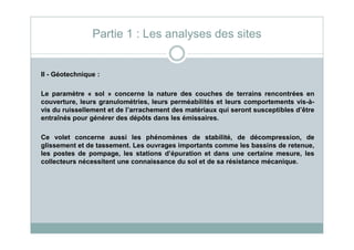 II - Géotechnique :
Le paramètre « sol » concerne la nature des couches de terrains rencontrées en
couverture, leurs granulométries, leurs perméabilités et leurs comportements vis-à-
vis du ruissellement et de l’arrachement des matériaux qui seront susceptibles d’être
entraînés pour générer des dépôts dans les émissaires.
Partie 1 : Les analyses des sites
Ce volet concerne aussi les phénomènes de stabilité, de décompression, de
glissement et de tassement. Les ouvrages importants comme les bassins de retenue,
les postes de pompage, les stations d’épuration et dans une certaine mesure, les
collecteurs nécessitent une connaissance du sol et de sa résistance mécanique.
 