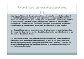 A cet égard, l’économie des projets, qui reposait jusqu’ici essentiellement sur la
nécessité impérieuse d’évacuer le plus rapidement possible les effluents vers le
milieu naturel récepteur le plus proche, peut-elle être remise en cause ou modifiée
en conséquence ? En effet, on peut naturellement transposer, en invitant les
concepteurs à rechercher des solutions a priori plus économiques, moyennant
l’interposition de dispositifs ou d’ouvrages de retenues d’un type nouveau.
Les dispositifs de retenue permettent donc de s’interposer en amont et au milieu
Partie 2 : Les retenues d’eaux pluviales.
Les dispositifs de retenue permettent donc de s’interposer en amont et au milieu
du réseau afin d’écrêter les pointes de débits et de limiter les débordements et les
dimensions des canalisations.
Les bassins de retenue sont généralement implantés sur les réseaux devenus
insuffisants pour se protéger des inondations et dans le cas où on cherche à
réduire les dimensions des collecteurs projetés à l’aval ; en effet, il convient de
découvrir l’adéquation entre le coût de stockage et le surdimensionnement, en
corrélation avec l’entretien.
 