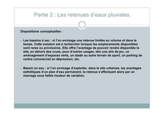 Dispositions conceptuelles :
- Les bassins à sec : si l’on envisage une retenue limitée en volume et dans le
temps. Cette solution est à rechercher lorsque les emplacements disponibles
sont rares ou provisoires. Elle offre l’avantage de pouvoir rendre disponible le
site, en dehors des crues, pour d’autres usages, tels une aire de jeu, un
aménagement d’espaces verts, un stade ou autre terrain de sport, un parking de
centre commercial en dépression, etc.
Partie 2 : Les retenues d’eaux pluviales.
centre commercial en dépression, etc.
- Bassin en eau : si l’on envisage d’exploiter, dans le site urbanisé, les avantages
esthétiques d’un plan d’eau permanent, la retenue s’effectuant alors par un
marnage sous faible hauteur de variation.
 