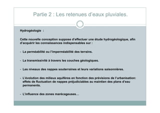 Hydrogéologie :
Cette nouvelle conception suppose d’effectuer une étude hydrogéologique, afin
d’acquérir les connaissances indispensables sur :
- La perméabilité ou l’imperméabilité des terrains.
Partie 2 : Les retenues d’eaux pluviales.
- La transmissivité à travers les couches géologiques.
- Les niveaux des nappes souterraines et leurs variations saisonnières.
- L’évolution des milieux aquifères en fonction des prévisions de l’urbanisation:
effets de fluctuation de nappes préjudiciables au maintien des plans d’eau
permanents.
- L’influence des zones marécageuses…
 