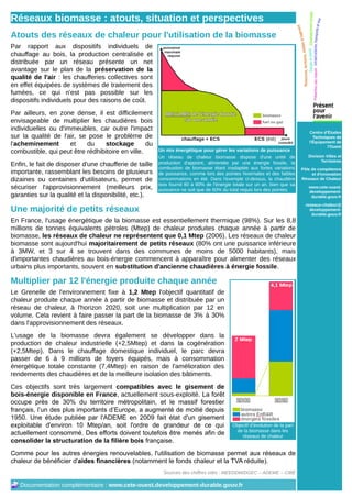 Réseaux biomasse : atouts, situation et perspectives
Atouts des réseaux de chaleur pour l'utilisation de la biomasse
Par rapport aux dispositifs individuels de
chauffage au bois, la production centralisée et
distribuée par un réseau présente un net
avantage sur le plan de la préservation de la
qualité de l'air : les chaufferies collectives sont
en effet équipées de systèmes de traitement des
fumées, ce qui n'est pas possible sur les
dispositifs individuels pour des raisons de coût.
Par ailleurs, en zone dense, il est difficilement
envisageable de multiplier les chaudières bois
individuelles ou d'immeubles, car outre l'impact
                                                                                                                                Centre d'Études
sur la qualité de l'air, se pose le problème de                                                                                   Techniques de
                                                                                                                                l'Équipement de
l'acheminement       et    du     stockage        du                                                                                     l'Ouest
combustible, qui peut être rédhibitoire en ville.       Un mix énergétique pour gérer les variations de puissance
                                                        Un réseau de chaleur biomasse dispose d'une unité de                   Division Villes et
                                                        production d'appoint, alimentée par une énergie fossile, la                   Territoires
Enfin, le fait de disposer d'une chaufferie de taille
                                                        combustion de biomasse étant inadaptée aux fortes variations        Pôle de compétence
importante, rassemblant les besoins de plusieurs        de puissance, comme lors des pointes hivernales et des faibles           et d'innovation
dizaines ou centaines d'utilisateurs, permet de         consommations en été. Dans l'exemple ci-dessus, la chaudière        Réseaux de Chaleur
                                                        bois fournit 80 à 90% de l'énergie totale sur un an, bien que sa
sécuriser l'approvisionnement (meilleurs prix,          puissance ne soit que de 60% du total requis lors des pointes.
                                                                                                                               www.cete-ouest.
                                                                                                                               developpement-
garanties sur la qualité et la disponibilité, etc.).                                                                            durable.gouv.fr

                                                                                                                              reseaux-chaleur@
Une majorité de petits réseaux                                                                                                  developpement-
                                                                                                                                 durable.gouv.fr
En France, l'usage énergétique de la biomasse est essentiellement thermique (98%). Sur les 8,8
millions de tonnes équivalents pétroles (Mtep) de chaleur produites chaque année à partir de
biomasse, les réseaux de chaleur ne représentent que 0,1 Mtep (2006). Les réseaux de chaleur
biomasse sont aujourd'hui majoritairement de petits réseaux (80% ont une puissance inférieure
à 3MW, et 3 sur 4 se trouvent dans des communes de moins de 5000 habitants), mais
d'importantes chaudières au bois-énergie commencent à apparaître pour alimenter des réseaux
urbains plus importants, souvent en substitution d'ancienne chaudières à énergie fossile.

Multiplier par 12 l'énergie produite chaque année
Le Grenelle de l'environnement fixe à 1,2 Mtep l'objectif quantitatif de
chaleur produite chaque année à partir de biomasse et distribuée par un
réseau de chaleur, à l'horizon 2020, soit une multiplication par 12 en
volume. Cela revient à faire passer la part de la biomasse de 3% à 30%
dans l'approvisionnement des réseaux.
L'usage de la biomasse devra également se développer dans la
production de chaleur industrielle (+2,5Mtep) et dans la cogénération
(+2,5Mtep). Dans le chauffage domestique individuel, le parc devra
passer de 6 à 9 millions de foyers équipés, mais à consommation
énergétique totale constante (7,4Mtep) en raison de l'amélioration des
rendements des chaudières et de la meilleure isolation des bâtiments.
Ces objectifs sont très largement compatibles avec le gisement de
bois-énergie disponible en France, actuellement sous-exploité. La forêt
occupe près de 30% du territoire métropolitain, et le massif forestier
français, l’un des plus importants d’Europe, a augmenté de moitié depuis
1950. Une étude publiée par l'ADEME en 2009 fait état d'un gisement
exploitable d'environ 10 Mtep/an, soit l'ordre de grandeur de ce qui                      Objectif d'évolution de la part
                                                                                            de la biomasse dans les
actuellement consommé. Des efforts doivent toutefois être menés afin de                       réseaux de chaleur
consolider la structuration de la filière bois française.
Comme pour les autres énergies renouvelables, l'utilisation de biomasse permet aux réseaux de
chaleur de bénéficier d'aides financières (notamment le fonds chaleur et la TVA réduite).
                                                          Sources des chiffres cités : MEEDDM/DGEC – ADEME – CIBE

   Documentation complémentaire : www.cete-ouest.developpement-durable.gouv.fr
 