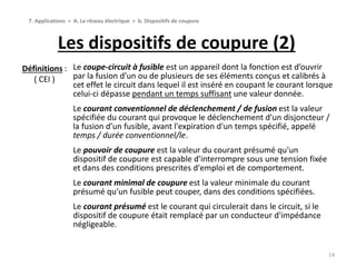 Les dispositifs de coupure (2)
14
7. Applications > A. Le réseau électrique > b. Dispositifs de coupure
Le coupe-circuit à fusible est un appareil dont la fonction est d’ouvrir
par la fusion d’un ou de plusieurs de ses éléments conçus et calibrés à
cet effet le circuit dans lequel il est inséré en coupant le courant lorsque
celui-ci dépasse pendant un temps suffisant une valeur donnée.
Le courant conventionnel de déclenchement / de fusion est la valeur
spécifiée du courant qui provoque le déclenchement d’un disjoncteur /
la fusion d’un fusible, avant l'expiration d'un temps spécifié, appelé
temps / durée conventionnel/le.
Le pouvoir de coupure est la valeur du courant présumé qu'un
dispositif de coupure est capable d'interrompre sous une tension fixée
et dans des conditions prescrites d'emploi et de comportement.
Le courant minimal de coupure est la valeur minimale du courant
présumé qu’un fusible peut couper, dans des conditions spécifiées.
Le courant présumé est le courant qui circulerait dans le circuit, si le
dispositif de coupure était remplacé par un conducteur d'impédance
négligeable.
Définitions :
( CEI )
 