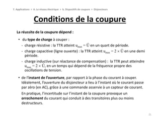 Conditions de la coupure
21
La réussite de la coupure dépend :
• du type de charge à couper :
‐ charge résistive : la TTR atteint umax = Û en un quart de période.
‐ charge capacitive (ligne ouverte) : la TTR atteint umax = 2  Û en une demi
période.
‐ charge inductive (sur réactance de compensation) : la TTR peut atteindre
umax = 2  Û, en un temps qui dépend de la fréquence propre des
oscillations de tension.
• de l’instant de l’ouverture, par rapport à la phase du courant à couper.
Idéalement, l’ouverture du disjoncteur a lieu à l’instant où le courant passe
par zéro (en AC), grâce à une commande asservie à un capteur de courant.
En pratique, l’incertitude sur l’instant de la coupure provoque un
arrachement du courant qui conduit à des transitoires plus ou moins
destructeurs.
7. Applications > A. Le réseau électrique > b. Dispositifs de coupure > Disjoncteurs
 