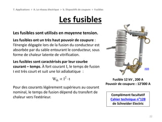 Les fusibles
22
7. Applications > A. Le réseau électrique > b. Dispositifs de coupure > Fusibles
Fusible 12 kV , 200 A
Pouvoir de coupure : 12’000 A
ABB
Les fusibles sont utilisés en moyenne tension.
Les fusibles ont un très haut pouvoir de coupure :
l’énergie dégagée lors de la fusion du conducteur est
absorbée par du sable entourant le conducteur, sous
forme de chaleur latente de vitrification.
Les fusibles sont caractérisés par leur courbe
courant – temps. À fort courant I, le temps de fusion
t est très court et suit une loi adiabatique :
Pour des courants légèrement supérieurs au courant
nominal, le temps de fusion dépend du transfert de
chaleur vers l’extérieur.
2
thW I t 
Complément facultatif
Cahier technique n°128
de Schneider Electric
 