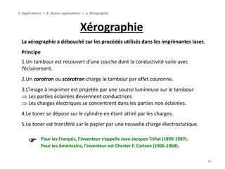 Xérographie
40
7. Applications > B. Autres applications > a. Xérographie
La xérographie a débouché sur les procédés utilisés dans les imprimantes laser.
Principe
1.Un tambour est recouvert d’une couche dont la conductivité varie avec
l’éclairement.
2.Un corotron ou scorotron charge le tambour par effet couronne.
3.L’image à imprimer est projetée par une source lumineuse sur le tambour
 Les parties éclairées deviennent conductrices
 Les charges électriques se concentrent dans les parties non éclairées.
4.Le toner se dépose sur le cylindre en étant attiré par les charges.
5.Le toner est transféré sur le papier par une nouvelle charge électrostatique.
Pour les Français, l’inventeur s’appelle Jean-Jacques Trillat (1899-1987).
Pour les Américains, l’inventeur est Chester F. Carlson (1906-1968).

 