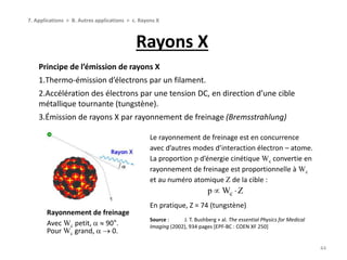 Rayons X
44
7. Applications > B. Autres applications > c. Rayons X
Principe de l’émission de rayons X
1.Thermo-émission d’électrons par un filament.
2.Accélération des électrons par une tension DC, en direction d’une cible
métallique tournante (tungstène).
3.Émission de rayons X par rayonnement de freinage (Bremsstrahlung)
Rayonnement de freinage
Avec Wc petit,   90°.
Pour Wc grand,   0.
Le rayonnement de freinage est en concurrence
avec d’autres modes d’interaction électron – atome.
La proportion p d’énergie cinétique Wc convertie en
rayonnement de freinage est proportionnelle à Wc
et au numéro atomique Z de la cible :
En pratique, Z = 74 (tungstène)
Source : J. T. Bushberg + al. The essential Physics for Medical
Imaging (2002), 934 pages [EPF-BC : COEN XF 250]
cp W Z 
 