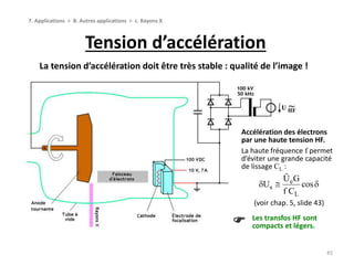 Tension d’accélération
45
7. Applications > B. Autres applications > c. Rayons X
La tension d’accélération doit être très stable : qualité de l’image !
Les transfos HF sont
compacts et légers.
Accélération des électrons
par une haute tension HF.
La haute fréquence f permet
d’éviter une grande capacité
de lissage CL :
(voir chap. 5, slide 43)
e
s
L
Û G
U cos
f C
  
 