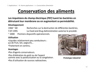 Conservation des aliments
50
7. Applications > B. Autres applications > e. Conservation alimentaire
Les impulsions de champ électrique (PEF) tuent les bactéries en
détruisant leur membrane ou en augmentant sa perméabilité.
Développement
1960 ~ 80 Recherches sur la destruction de différentes bactéries.
7.07.1995 La Food and Drug Administration autorise le procédé.
~ 2000 Premiers dispositifs opérationnels.
Utilisation
•Liquides relativement peu conducteurs :
jus de fruit, lait, yogourts…
•Traitement en continu.
Avantages
•Pas d’agents conservateurs.
•Pas d’altération du goût ou de l’aspect
comme avec la pasteurisation ou la congélation.
•Pas d’utilisation de sources radioactives.
OhioStateUniversity
Prototype industriel
 
