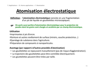 Atomisation électrostatique
55
7. Applications > B. Autres applications > f. Atomisation
Définition : l’atomisation électrostatique consiste en une fragmentation
d’un jet de liquide en gouttelettes microscopiques.
Utilisation
•Imprimantes à jet d’encre.
•Peinture et autres revêtement de surface (miroirs, couche protectrice…)
•Épandage de substance dans l’agriculture.
•Préparation de composants à nanoparticules.
On parle aussi parfois d’atomisation électrostatique pour la projection de
poudre dont les grains sont chargés et accélérés par un champ électrostatique.
Avantage (par rapport à d’autres procédés d’atomisation)
• Les gouttelettes se repoussent mutuellement (pas de risque d’agglomération).
• La trajectoire des gouttelettes peut être contrôlée électriquement.
• Les gouttelettes peuvent être triées par taille.
 