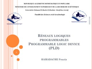 RÉSEAUX LOGIQUES
PROGRAMMABLES
PROGRAMMABLE LOGIC DEVICE
(PLD)
HAMADACHE Fouzia
09/12/2020
1
REPUBLIQUE ALGERIENNE DEMOCRATIQUE ET POPULAIRE
MINISTERE DE L’ENSEIGNEMENT SUPERIEUR ET DE LA RECHERCHE SCIENTIFIQUE
Université de Mohamed El-Bachir El-Ibrahimi - Bordj Bou Arreridj
Faculté des Sciences et de la technologie
 