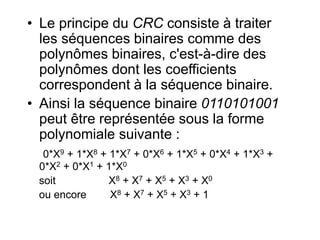 • Le principe du CRC consiste à traiter
les séquences binaires comme des
polynômes binaires, c'est-à-dire des
polynômes dont les coefficients
correspondent à la séquence binaire.
• Ainsi la séquence binaire 0110101001
peut être représentée sous la forme
polynomiale suivante :
0*X9 + 1*X8 + 1*X7 + 0*X6 + 1*X5 + 0*X4 + 1*X3 +
0*X2 + 0*X1 + 1*X0
soit X8 + X7 + X5 + X3 + X0
ou encore X8 + X7 + X5 + X3 + 1
 