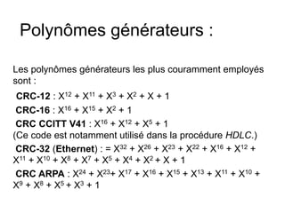 Polynômes générateurs :
Les polynômes générateurs les plus couramment employés
sont :
CRC-12 : X12 + X11 + X3 + X2 + X + 1
CRC-16 : X16 + X15 + X2 + 1
CRC CCITT V41 : X16 + X12 + X5 + 1
(Ce code est notamment utilisé dans la procédure HDLC.)
CRC-32 (Ethernet) : = X32 + X26 + X23 + X22 + X16 + X12 +
X11 + X10 + X8 + X7 + X5 + X4 + X2 + X + 1
CRC ARPA : X24 + X23+ X17 + X16 + X15 + X13 + X11 + X10 +
X9 + X8 + X5 + X3 + 1
 