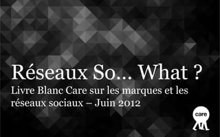 Réseaux So… What ?
Livre Blanc Care sur les marques et les
réseaux sociaux – Juin 2012
 