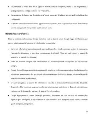 Ils permettent d’ouvrir plus de 30 types de fichiers dans le navigateur, même si les programmes y

      correspondants ne sont pas installés sur l’ordinateur.

      Ils permettent de lancer une discussion et d’ouvrir un espace d’échange ce qui rend les fichiers plus

      collaboratifs.

      Il effectue un suivi des modifications apportées aux documents, avec l’option de revenir et de manipuler

      tous les changements faits pendant les 30 derniers jours.


Dans le monde d’affaires :

   Dans le contexte professionnel, Google fournit un outil y dédié à savoir Google Apps for Business, qui

   permet principalement d’optimiser la collaboration en entreprise :


      Le travail effectué est automatiquement sauvegardé dans le « cloud », donnant accès à la messagerie,

      l’agenda, les documents et sites, tout en maintenant la sécurité. Ainsi, cet outil permet et garantit la

      sécurité et le contrôle des données ;

      toutes les données critiques sont simultanément et automatiquement sauvegardées sur des serveurs

      Google,

      Google Apps offre aux administrateurs des outils simples et performants pour gérer plus facilement les

      utilisateurs, les documents, les services, etc. Grâce aux tableaux de bord, ils peuvent en outre effectuer le

      suivi de l'utilisation et des données,

      L’équipe chargée de la sécurité des informations surveille en permanence le réseau mondial de centres

      de données. Elle comprend un grand nombre de techniciens de haut niveau et d'experts internationaux

      reconnus qui définissent les pratiques de sécurité des informations,

      Google Apps permet à chacun (employé, partenaire, fournisseur, etc.) de travailler de manière plus

      rapide et plus intelligente, et de collaborer en toute simplicité avec n'importe quelle équipe, n'importe

      quelle entreprise, n'importe où.



                                                                                                                10
 