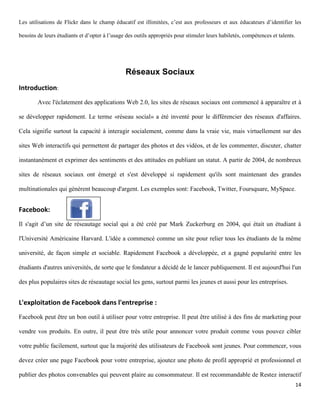 Les utilisations de Flickr dans le champ éducatif est illimitées, c’est aux professeurs et aux éducateurs d’identifier les

besoins de leurs étudiants et d’opter à l’usage des outils appropriés pour stimuler leurs habiletés, compétences et talents.




                                               Réseaux Sociaux
Introduction:
        Avec l'éclatement des applications Web 2.0, les sites de réseaux sociaux ont commencé à apparaître et à

se développer rapidement. Le terme «réseau social» a été inventé pour le différencier des réseaux d'affaires.

Cela signifie surtout la capacité à interagir socialement, comme dans la vraie vie, mais virtuellement sur des

sites Web interactifs qui permettent de partager des photos et des vidéos, et de les commenter, discuter, chatter

instantanément et exprimer des sentiments et des attitudes en publiant un statut. A partir de 2004, de nombreux

sites de réseaux sociaux ont émergé et s'est développé si rapidement qu'ils sont maintenant des grandes

multinationales qui génèrent beaucoup d'argent. Les exemples sont: Facebook, Twitter, Foursquare, MySpace.


Facebook:
Il s'agit d’un site de réseautage social qui a été créé par Mark Zuckerburg en 2004, qui était un étudiant à

l'Université Américaine Harvard. L'idée a commencé comme un site pour relier tous les étudiants de la même

université, de façon simple et sociable. Rapidement Facebook a développée, et a gagné popularité entre les

étudiants d'autres universités, de sorte que le fondateur a décidé de le lancer publiquement. Il est aujourd'hui l'un

des plus populaires sites de réseautage social les gens, surtout parmi les jeunes et aussi pour les entreprises.


L'exploitation de Facebook dans l'entreprise :
Facebook peut être un bon outil à utiliser pour votre entreprise. Il peut être utilisé à des fins de marketing pour

vendre vos produits. En outre, il peut être très utile pour annoncer votre produit comme vous pouvez cibler

votre public facilement, surtout que la majorité des utilisateurs de Facebook sont jeunes. Pour commencer, vous

devez créer une page Facebook pour votre entreprise, ajoutez une photo de profil approprié et professionnel et

publier des photos convenables qui peuvent plaire au consommateur. Il est recommandable de Restez interactif
                                                                                                                               14
 
