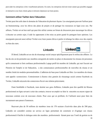 peut aider les entreprises à être visuellement présents. En outre, les entreprises doivent rester autant que possible engagée

et interactive avec leurs clients grâce à retweets (réponses) sur leurs postes.


Comment utiliser Twitter dans l'éducation:
Twitter peut être utile dans le domaine de l'éducation de plusieurs façons. Les enseignants peuvent l'utiliser pour

un brainstorming avec les élèves des plans de projets et de partager les ressources en ligne avec eux. Par

ailleurs, Twitter est un bon outil qui peut être utilisé comme un forum de discussion pour encourager les élèves

à discuter un certain sujet, il aide les apprenants à être mise au point quand ils partagent leurs opinions. Les

enseignants peuvent aussi utiliser Twitter avec leurs jeunes élèves à parler et échange les idées avec des experts

ou bien des stars.


                                                       Linkedin
        D’abord, LinkedIn est un site de réseautage social conçue spécifiquement pour le milieu des affaires. Le

but du site est de permettre aux membres enregistrés de mettre en place et documenter les réseaux de personnes

qu'ils connaissent et font confiance professionnelle.Lapage profil de membre de LinkedIn, qui met l'accent sur

l'histoire de l'emploi et de l'éducation, a des connaissances professionnelles de nouvelles du réseau et un

nombre limité de modules personnalisables. L'adhésion de base pour LinkedIn est libre. Les membres du réseau

sont appelés «connexions». Contrairement à d'autres sites gratuits de réseautage social comme Facebook ou

Twitter, LinkedIn nécessite des connexions d'avoir une relation préexistante.


        Etant Semblable à Facebook, mais destiné aux gens d'affaires, Linkedin peut être qualifié de Réseau

professionnel en ligne servant à créer des contacts, trouver un emploi ou faire la rencontre ou encore signer de

nouveaux contrats avec de nouveaux clients. Pour ceux qui en profitent, ils l’utilisent aussi pour faire du

recrutement sans passer d’annonces.


        Recevant plus de 50 millions de membres issus de 170 secteurs d’activités dans plus de 200 pays,

Linkedin est considéré comme un service en ligne permettant de construire et d’agréger son réseau

professionnel.il facilite le dialogue entre des membres professionnels faisant pour eux l’outil de gestion ou de
                                                                                                                          16
 