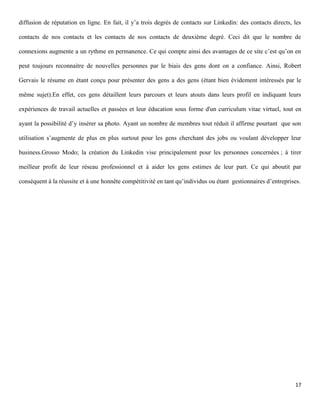 diffusion de réputation en ligne. En fait, il y’a trois degrés de contacts sur Linkedin: des contacts directs, les

contacts de nos contacts et les contacts de nos contacts de deuxième degré. Ceci dit que le nombre de

connexions augmente a un rythme en permanence. Ce qui compte ainsi des avantages de ce site c’est qu’on en

peut toujours reconnaitre de nouvelles personnes par le biais des gens dont on a confiance. Ainsi, Robert

Gervais le résume en étant conçu pour présenter des gens a des gens (étant bien évidement intéressés par le

même sujet).En effet, ces gens détaillent leurs parcours et leurs atouts dans leurs profil en indiquant leurs

expériences de travail actuelles et passées et leur éducation sous forme d'un curriculum vitae virtuel, tout en

ayant la possibilité d’y insérer sa photo. Ayant un nombre de membres tout réduit il affirme pourtant que son

utilisation s’augmente de plus en plus surtout pour les gens cherchant des jobs ou voulant développer leur

business.Grosso Modo; la création du Linkedin vise principalement pour les personnes concernées ; à tirer

meilleur profit de leur réseau professionnel et à aider les gens estimes de leur part. Ce qui aboutit par

conséquent à la réussite et à une honnête compétitivité en tant qu’individus ou étant gestionnaires d’entreprises.




                                                                                                               17
 