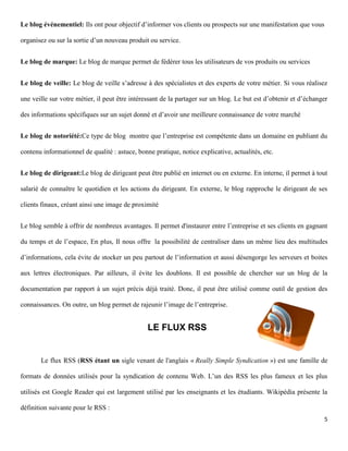 Le blog événementiel: Ils ont pour objectif d’informer vos clients ou prospects sur une manifestation que vous

organisez ou sur la sortie d’un nouveau produit ou service.


Le blog de marque: Le blog de marque permet de fédérer tous les utilisateurs de vos produits ou services


Le blog de veille: Le blog de veille s’adresse à des spécialistes et des experts de votre métier. Si vous réalisez

une veille sur votre métier, il peut être intéressant de la partager sur un blog. Le but est d’obtenir et d’échanger

des informations spécifiques sur un sujet donné et d’avoir une meilleure connaissance de votre marché


Le blog de notoriété:Ce type de blog montre que l’entreprise est compétente dans un domaine en publiant du

contenu informationnel de qualité : astuce, bonne pratique, notice explicative, actualités, etc.


Le blog de dirigeant:Le blog de dirigeant peut être publié en internet ou en externe. En interne, il permet à tout

salarié de connaître le quotidien et les actions du dirigeant. En externe, le blog rapproche le dirigeant de ses

clients finaux, créant ainsi une image de proximité


Le blog semble à offrir de nombreux avantages. Il permet d'instaurer entre l’entreprise et ses clients en gagnant

du temps et de l’espace, En plus, Il nous offre la possibilité de centraliser dans un même lieu des multitudes

d’informations, cela évite de stocker un peu partout de l’information et aussi désengorge les serveurs et boites

aux lettres électroniques. Par ailleurs, il évite les doublons. Il est possible de chercher sur un blog de la

documentation par rapport à un sujet précis déjà traité. Donc, il peut être utilisé comme outil de gestion des

connaissances. On outre, un blog permet de rajeunir l’image de l’entreprise.


                                                LE FLUX RSS


       Le flux RSS (RSS étant un sigle venant de l'anglais « Really Simple Syndication ») est une famille de

formats de données utilisés pour la syndication de contenu Web. L’un des RSS les plus fameux et les plus

utilisés est Google Reader qui est largement utilisé par les enseignants et les étudiants. Wikipédia présente la

définition suivante pour le RSS :
                                                                                                                  5
 