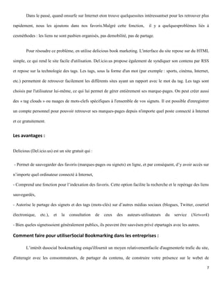 Dans le passé, quand onsurfe sur Internet eton trouve quelquessites intéressantset pour les retrouver plus

rapidement, nous les ajoutons dans nos favoris.Malgré cette fonction,             il y a quelquesproblèmes liés à

cesméthodes : les liens ne sont pasbien organisés, pas demobilité, pas de partage.


        Pour résoudre ce problème, en utilise delicious book marketing. L'interface du site repose sur du HTML

simple, ce qui rend le site facile d'utilisation. Del.icio.us propose également de syndiquer son contenu par RSS

et repose sur la technologie des tags. Les tags, sous la forme d'un mot (par exemple : sports, cinéma, Internet,

etc.) permettent de retrouver facilement les différents sites ayant un rapport avec le mot du tag. Les tags sont

choisis par l'utilisateur lui-même, ce qui lui permet de gérer entièrement ses marque-pages. On peut créer aussi

des « tag clouds » ou nuages de mots-clefs spécifiques à l'ensemble de vos signets. Il est possible d'enregistrer

un compte personnel pour pouvoir retrouver ses marques-pages depuis n'importe quel poste connecté à Internet

et ce gratuitement.


Les avantages :

Delicious (Del.icio.us) est un site gratuit qui :


- Permet de sauvegarder des favoris (marques-pages ou signets) en ligne, et par conséquent, d’y avoir accès sur

n’importe quel ordinateur connecté à Internet,

- Comprend une fonction pour l’indexation des favoris. Cette option facilite la recherche et le repérage des liens

sauvegardés,

- Autorise le partage des signets et des tags (mots-clés) sur d’autres médias sociaux (blogues, Twitter, courriel

électronique,   etc.),   et   la   consultation     de   ceux   des   auteurs-utilisateurs   du   service   (Network)

- Bien queles signetssoient généralement publics, ils peuvent être sauvésen privé etpartagés avec les autres.

Comment faire pour utiliserSocial Bookmarking dans les entreprises :

        L’intérêt dusocial bookmarking estqu'ilfournit un moyen relativementfacile d'augmenterle trafic du site,

d'interagir avec les consommateurs, de partager du contenu, de construire votre présence sur le webet de

                                                                                                                   7
 
