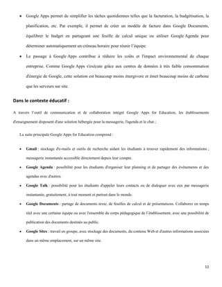Google Apps permet de simplifier les tâches quotidiennes telles que la facturation, la budgétisation, la

        planification, etc. Par exemple, il permet de créer un modèle de facture dans Google Documents,

        équilibrer le budget en partageant une feuille de calcul unique ou utiliser Google Agenda pour

        déterminer automatiquement un créneau horaire pour réunir l’équipe.

        Le passage à Google Apps contribue à réduire les coûts et l'impact environnemental de chaque

        entreprise. Comme Google Apps s'exécute grâce aux centres de données à très faible consommation

        d'énergie de Google, cette solution est beaucoup moins énergivore et émet beaucoup moins de carbone

        que les serveurs sur site.


Dans le contexte éducatif :

A travers l’outil de communication et de collaboration intégré Google Apps for Education, les établissements

d'enseignement disposent d'une solution hébergée pour la messagerie, l'agenda et le chat ;


    La suite principale Google Apps for Education comprend :


        Gmail : stockage d'e-mails et outils de recherche aidant les étudiants à trouver rapidement des informations ;

        messagerie instantanée accessible directement depuis leur compte.

        Google Agenda : possibilité pour les étudiants d'organiser leur planning et de partager des événements et des

        agendas avec d'autres.

        Google Talk : possibilité pour les étudiants d'appeler leurs contacts ou de dialoguer avec eux par messagerie

        instantanée, gratuitement, à tout moment et partout dans le monde.

        Google Documents : partage de documents texte, de feuilles de calcul et de présentations. Collaborez en temps

        réel avec une certaine équipe ou avec l'ensemble du corps pédagogique de l’établissement, avec une possibilité de

        publication des documents destinés au public.

        Google Sites : travail en groupe, avec stockage des documents, du contenu Web et d'autres informations associées

        dans un même emplacement, sur un même site.




                                                                                                                      11
 