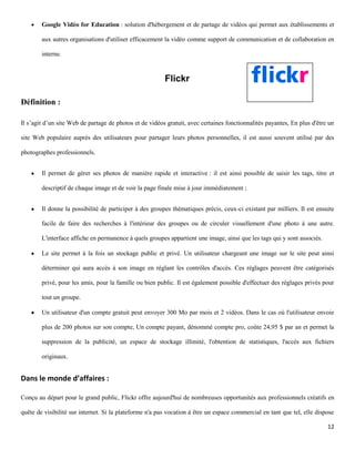 Google Vidéo for Education : solution d'hébergement et de partage de vidéos qui permet aux établissements et

        aux autres organisations d'utiliser efficacement la vidéo comme support de communication et de collaboration en

        interne.


                                                         Flickr

Définition :

Il s’agit d’un site Web de partage de photos et de vidéos gratuit, avec certaines fonctionnalités payantes, En plus d'être un

site Web populaire auprès des utilisateurs pour partager leurs photos personnelles, il est aussi souvent utilisé par des

photographes professionnels.


        Il permet de gérer ses photos de manière rapide et interactive : il est ainsi possible de saisir les tags, titre et

        descriptif de chaque image et de voir la page finale mise à jour immédiatement ;


        Il donne la possibilité de participer à des groupes thématiques précis, ceux-ci existant par milliers. Il est ensuite

        facile de faire des recherches à l'intérieur des groupes ou de circuler visuellement d'une photo à une autre.

        L'interface affiche en permanence à quels groupes appartient une image, ainsi que les tags qui y sont associés.

        Le site permet à la fois un stockage public et privé. Un utilisateur chargeant une image sur le site peut ainsi

        déterminer qui aura accès à son image en réglant les contrôles d'accès. Ces réglages peuvent être catégorisés

        privé, pour les amis, pour la famille ou bien public. Il est également possible d'effectuer des réglages privés pour

        tout un groupe.

        Un utilisateur d'un compte gratuit peut envoyer 300 Mo par mois et 2 vidéos. Dans le cas où l'utilisateur envoie

        plus de 200 photos sur son compte, Un compte payant, dénommé compte pro, coûte 24,95 $ par an et permet la

        suppression de la publicité, un espace de stockage illimité, l'obtention de statistiques, l'accès aux fichiers

        originaux.


Dans le monde d’affaires :

Conçu au départ pour le grand public, Flickr offre aujourd'hui de nombreuses opportunités aux professionnels créatifs en

quête de visibilité sur internet. Si la plateforme n'a pas vocation à être un espace commercial en tant que tel, elle dispose

                                                                                                                          12
 