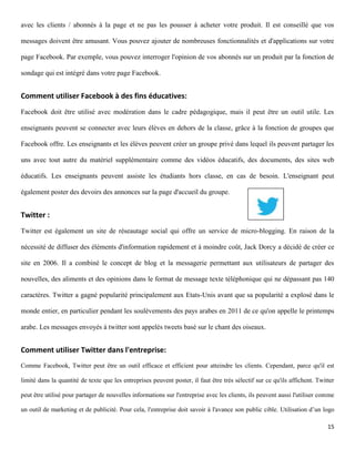 avec les clients / abonnés à la page et ne pas les pousser à acheter votre produit. Il est conseillé que vos

messages doivent être amusant. Vous pouvez ajouter de nombreuses fonctionnalités et d'applications sur votre

page Facebook. Par exemple, vous pouvez interroger l'opinion de vos abonnés sur un produit par la fonction de

sondage qui est intégré dans votre page Facebook.


Comment utiliser Facebook à des fins éducatives:
Facebook doit être utilisé avec modération dans le cadre pédagogique, mais il peut être un outil utile. Les

enseignants peuvent se connecter avec leurs élèves en dehors de la classe, grâce à la fonction de groupes que

Facebook offre. Les enseignants et les élèves peuvent créer un groupe privé dans lequel ils peuvent partager les

uns avec tout autre du matériel supplémentaire comme des vidéos éducatifs, des documents, des sites web

éducatifs. Les enseignants peuvent assiste les étudiants hors classe, en cas de besoin. L'enseignant peut

également poster des devoirs des annonces sur la page d'accueil du groupe.


Twitter :
Twitter est également un site de réseautage social qui offre un service de micro-blogging. En raison de la

nécessité de diffuser des éléments d'information rapidement et à moindre coût, Jack Dorcy a décidé de créer ce

site en 2006. Il a combiné le concept de blog et la messagerie permettant aux utilisateurs de partager des

nouvelles, des aliments et des opinions dans le format de message texte téléphonique qui ne dépassant pas 140

caractères. Twitter a gagné popularité principalement aux Etats-Unis avant que sa popularité a explosé dans le

monde entier, en particulier pendant les soulèvements des pays arabes en 2011 de ce qu'on appelle le printemps

arabe. Les messages envoyés à twitter sont appelés tweets basé sur le chant des oiseaux.


Comment utiliser Twitter dans l'entreprise:
Comme Facebook, Twitter peut être un outil efficace et efficient pour atteindre les clients. Cependant, parce qu'il est

limité dans la quantité de texte que les entreprises peuvent poster, il faut être très sélectif sur ce qu'ils affichent. Twitter

peut être utilisé pour partager de nouvelles informations sur l'entreprise avec les clients, ils peuvent aussi l'utiliser comme

un outil de marketing et de publicité. Pour cela, l'entreprise doit savoir à l'avance son public cible. Utilisation d’un logo

                                                                                                                             15
 