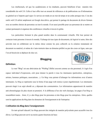 Les intellectuels, tel que les académiciens et les étudiants, peuvent bénéficier d’une manière très

considérable du web 2.0. Celle-ci leur offre tout un arsenal de références et de publications ou d’informations

en général sur n’importe quel sujet. Ce service est rendu en un rien de temps et ne coûte presque rien. L’un des

outils web 2.0 utilisé amplement est Google docs/drive, qui permet le partage de documents de divers formats

avec un nombre choisis de personnes ou tout le monde. Il est aussi possible pour ces personnes de se mettre en

contact permanent et organiser des conférences virtuelles à travers le globe.


       Les particuliers forment le plus grand nombre dans la communauté virtuelle. Elle leur permet de

contacter toute personne à travers le monde, l’échange de tous types de documents, de logiciel et autre, faire des

activités tout en collaborant sur la même chose comme les jeux collectifs ou la création instantanée de

document ou matériel, et même de s’auto-instruire dans un domaine préféré ou par des cours en ligne, sans que

l’on ait besoin de se déplacer de chez soi.


                                              Blogging
Définition:
       Le mot "Blog" est une abréviation de "Weblog".Défini souvent comme un site personnel, il s’agit d’un

espace individuel d’expression, créé pour donner la parole à tous les internautes (particuliers, entreprises,

artistes, hommes politiques, associations…). Un blog vous permet d’échanger les informations avec d’autres

internautes. Le blog se représente sous la forme d’une page web remise à jours régulièrement. Les internautes

peuvent réagir à un sujet abordé en y déposant des commentaires. Les informations apparaissent de manière

anti-chronologique (le plus récent en premier). A la différence d’un site web classique, les pages d’un blog se

ressemblent toutes. Ainsi, il y a des blogs pour les personnes et des blogs pour les entreprises. Alors, quelles

sont les applications du blog dans les domaines de l'enseignement et de l'entreprise:


L'utilisation du Blog dans l'enseignement:
       En tant qu'outil éducatif, les blogs peuvent être intégrés de manière polyvalente pour accueillir tous les

élèves. Les blogs peuvent servir au moins quatre fonctions de base:
                                                                                                                2
 
