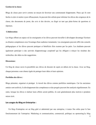 Gestion de la classe:


Blogs de classe peut servir comme un moyen de favoriser une communauté d'apprenants. Parce qui ils sont

faciles à créer et mettre à jour efficacement, ils peuvent être utilisés pour informer les élèves des exigences de la

classe, des documents de poste, des avis et des devoirs, ou d'agir en tant que plate-forme de questions et

réponses.


Collaboration:


Les blogs offrent un espace où les enseignants et les élèves peuvent travailler à développer davantage l'écriture

ou d'autres compétences avec l'avantage d'une audience instantanée. Les enseignants peuvent offrir des conseils

pédagogiques et les élèves peuvent pratiquer et bénéficier d'un examen par les pairs. Les étudiants peuvent

également participer à des activités d'apprentissage coopératif qui les obligent à relayer les résultats des

recherches, des idées ou des suggestions.


Discussions:


Un blog de classe ouvre la possibilité aux élèves de discuter de sujets en dehors de la classe. Avec un blog,

chaque personne a une chance égale de partager leurs idées et leurs opinions.


Portfolios des élèves :


Blogs présenter, organiser et protéger le travail des élèves comme portfolios numériques. Car les anciennes

entrées sont archivés, le développement des compétences et des progrès peuvent être analysés régulièrement. En

outre, lorsque les élèves à réaliser leurs efforts seront publiés, ils sont généralement plus motivés à produire

mieux écrit.


Les usages du Blog en Enterprise :

   Un blog d’entreprise est un blog géré et administré par une entreprise, à toutes fins utiles pour le bon

fonctionnement de l’entreprise: Marketing et communication, commercial, politique ou sponsoring.Le blog
                                                                                                                   3
 