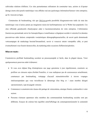 cultiverdes relations d'affaires. Ces sites permettentaux utilisateurs de commenter taux, actions et d’ajouter

destags (mots-clés) pourle matérielque vous affichez ouà une quelconque information/lienssur votre entreprise,

qu’ils trouvent en ligne.


    Certainssites de bookmarking, tels que Del.icio.usontla possibilité d'augmentervotre trafic de siteà des

numérosque vous n’auriez jamais pu imagineren raison de leurforteprésence sur le Webet leur popularité. Ces

sites offrentde grandsoutils d'analysepour aider à lacommercialisation de votre entreprise. L'information

fournievous permettrade suivre les liensspécifiques si unutilisateur a cliquépour accéder à votresite.Ces données

peuventvous aider àmieux comprendre vosstatistiques démographiquesactuelles, de savoir quels domainesde

votrecampagne de marketinga besoind’êtreamélioré, savoir si vousavez atteint votrepublic cible, et peut

éventuellement vous fournir desnouvelles, du marketing etdes occasions d'affairesinexploitées.


Mise en route :

Construirevos profilsde bookmarking socialest un processusrapide et facile, dans la plupart descas. Voici

quelquesastuces pourvous aider à démarrer:


       Si vous avez déjàun blog d'entrepriseou une page quiestmise à jour régulièrement, construire un

       profilsur ces sitessera unjeu d'enfant.Toutefois, si vous nedisposez pas de cesressources actuellement,

       commencez      par   bookmarking,     votrepage   d'accueil   etensuitetravailler   à   travers   vospages

       intérieurespendant que vous travaillezsur le démarrage d'un blog et / ouun membre désigné

       «promotionnel», type de pagede votresite.

       Commencez à construirevotre réseau etle partage de votrecontenu, ainsique d'autres contenusliés à votre

       secteur.

       Personne n'aimeun spammeur etles membres des communautésde bookmarking socialne sont pas

       différents. Essayez de créerun bon équilibre entrel'affichage du contenupromotionnelet le contenulié




                                                                                                                8
 